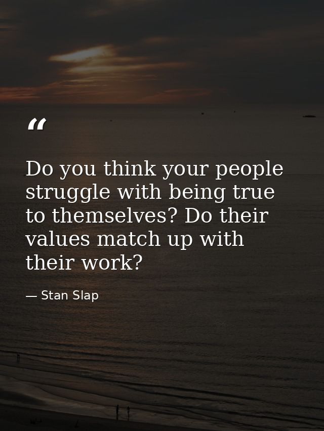 Do you think your people struggle with being true to themselves? Do their values match up with their work? — Stan Slap