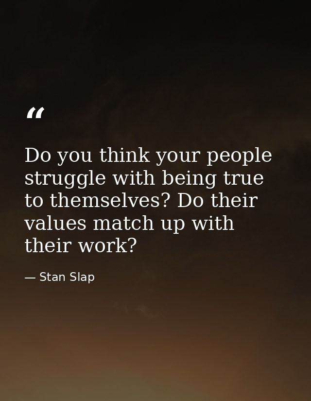 Do you think your people struggle with being true to themselves? Do their values match up with their work? — Stan Slap