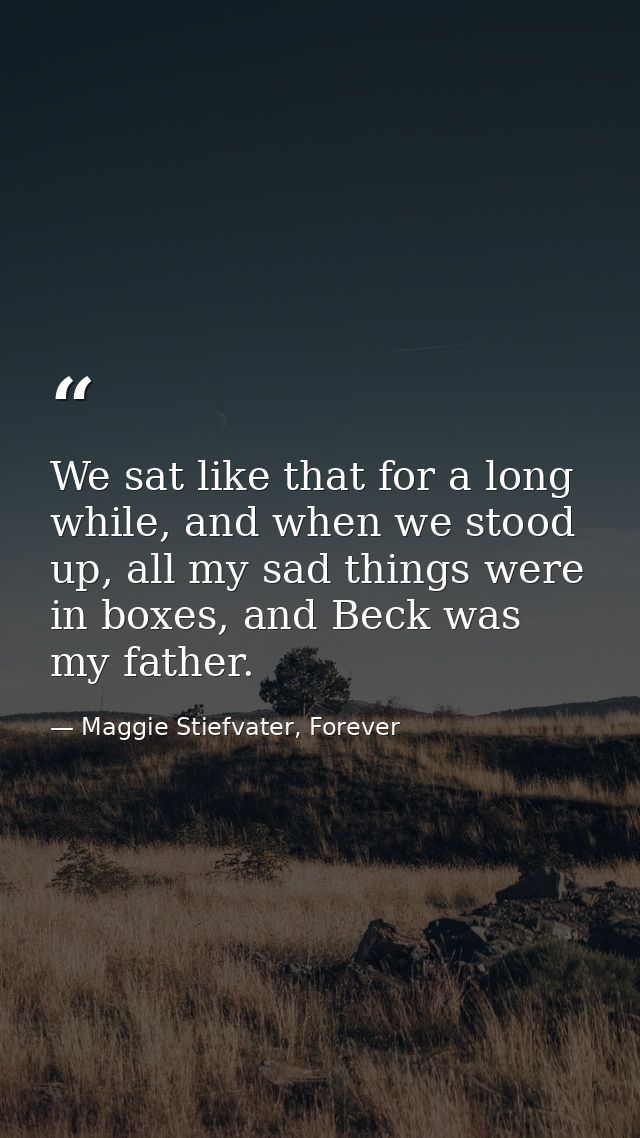 We sat like that for a long while, and when we stood up, all my sad things were in boxes, and Beck was my father. — Maggie Stiefvater, Forever