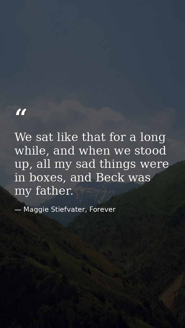 We sat like that for a long while, and when we stood up, all my sad things were in boxes, and Beck was my father. — Maggie Stiefvater, Forever