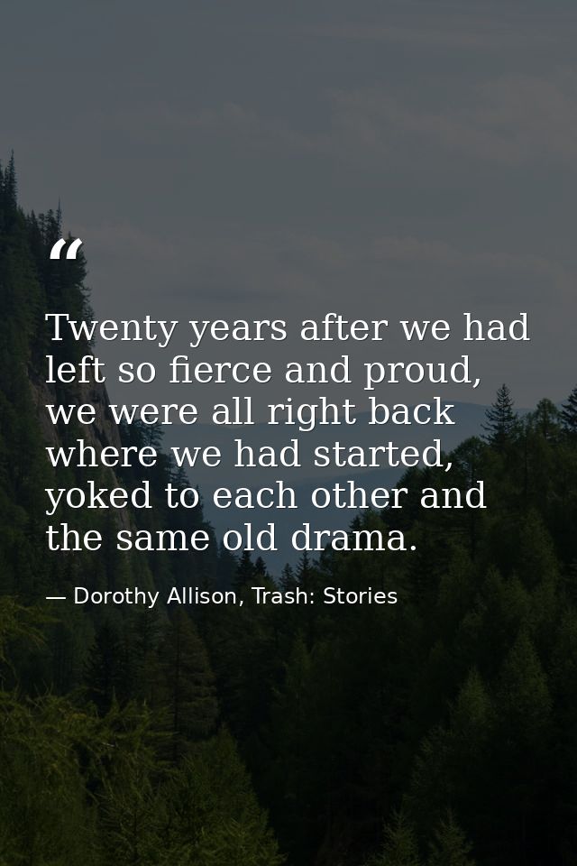 Twenty years after we had left so fierce and proud, we were all right back where we had started, yoked to each other and — Dorothy Allison, Trash: Stories