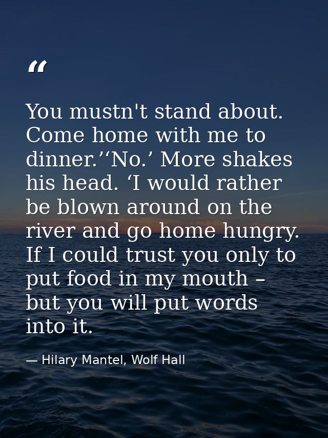 You mustn't stand about. Come home with me to dinner.’‘No.’ More shakes his head. ‘I would rather be blown around on the — Hilary Mantel, Wolf Hall
