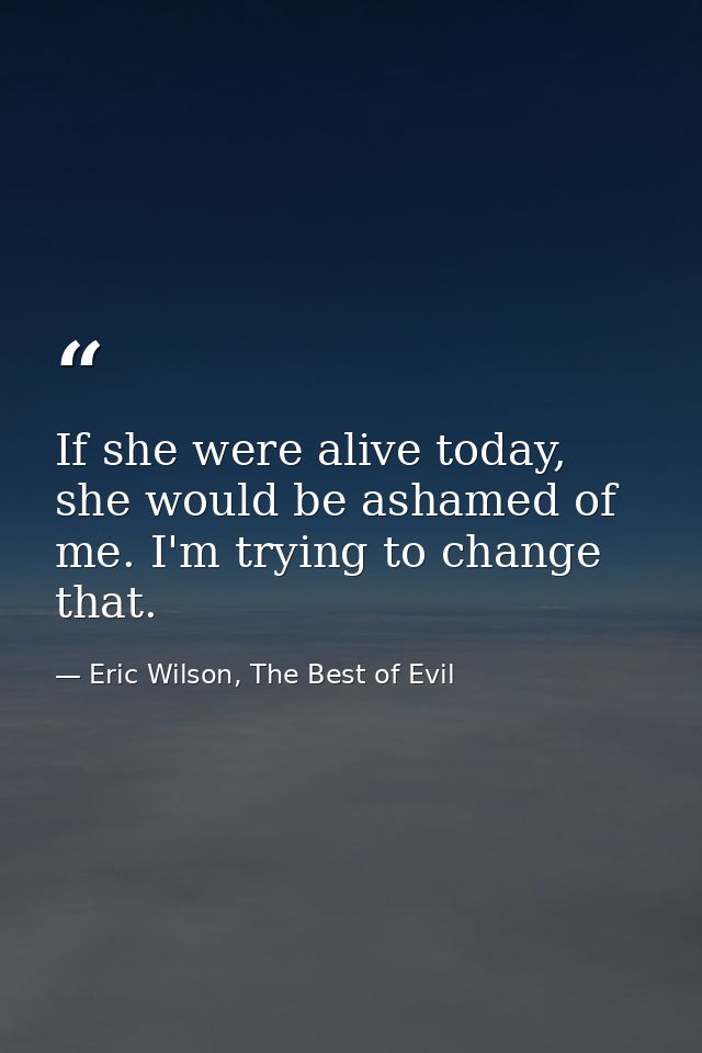 If she were alive today, she would be ashamed of me. I'm trying to change that. — Eric Wilson, The Best of Evil