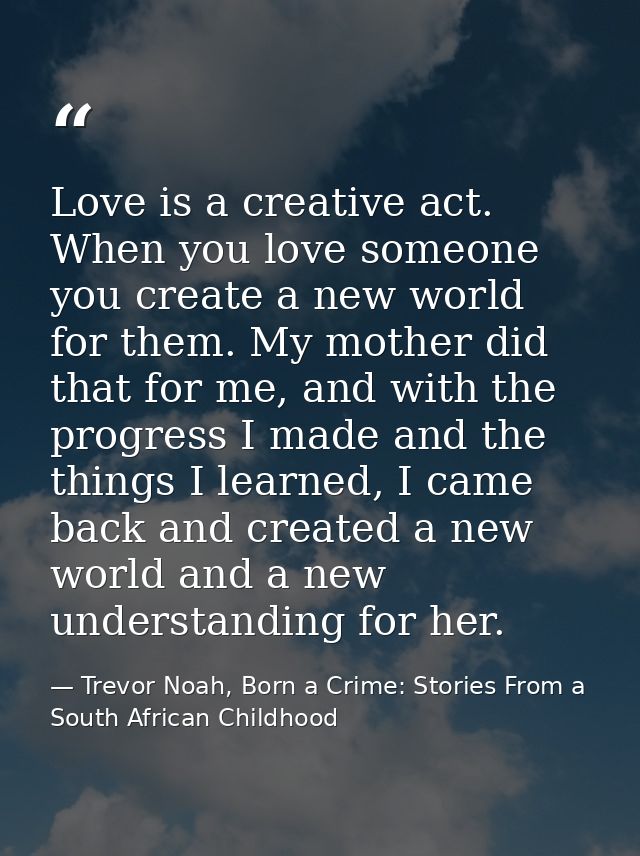 Love is a creative act. When you love someone you create a new world for them. My mother did that for me, and with the p — Trevor Noah, Born a Crime: Stories From a South African Childhood