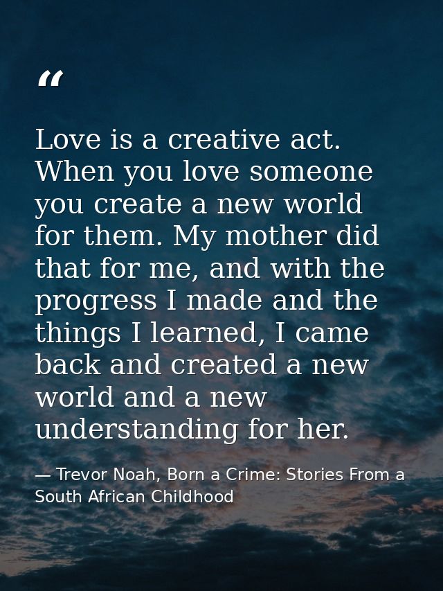 Love is a creative act. When you love someone you create a new world for them. My mother did that for me, and with the p — Trevor Noah, Born a Crime: Stories From a South African Childhood