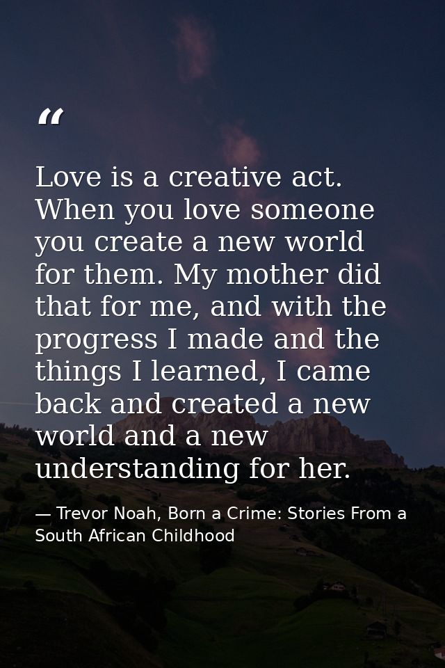 Love is a creative act. When you love someone you create a new world for them. My mother did that for me, and with the p — Trevor Noah, Born a Crime: Stories From a South African Childhood