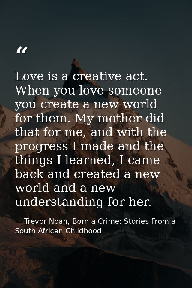 Love is a creative act. When you love someone you create a new world for them. My mother did that for me, and with the p — Trevor Noah, Born a Crime: Stories From a South African Childhood