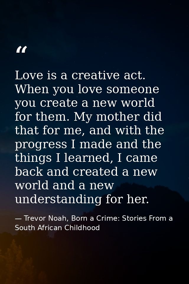 Love is a creative act. When you love someone you create a new world for them. My mother did that for me, and with the p — Trevor Noah, Born a Crime: Stories From a South African Childhood