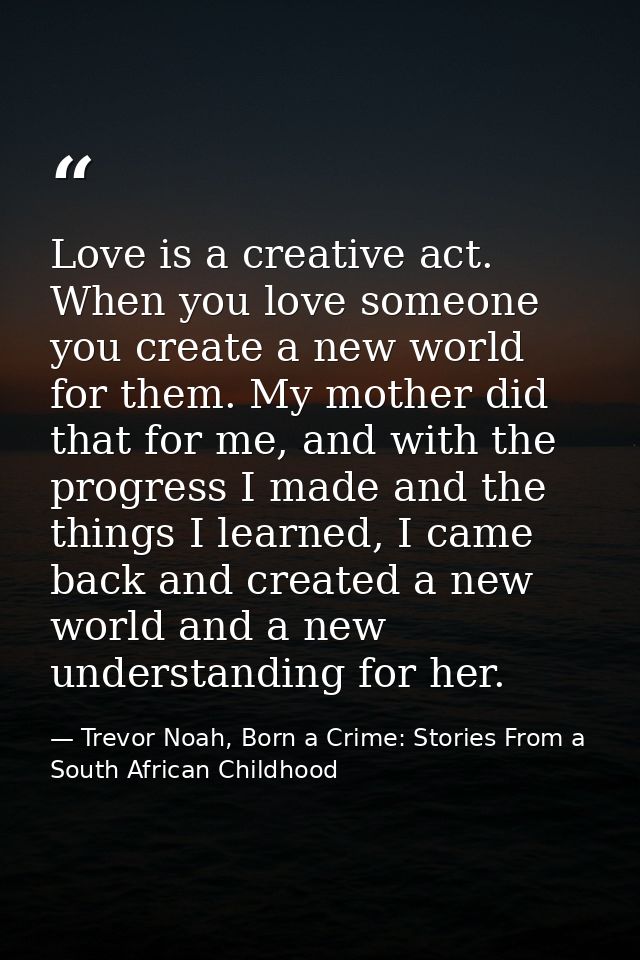 Love is a creative act. When you love someone you create a new world for them. My mother did that for me, and with the p — Trevor Noah, Born a Crime: Stories From a South African Childhood