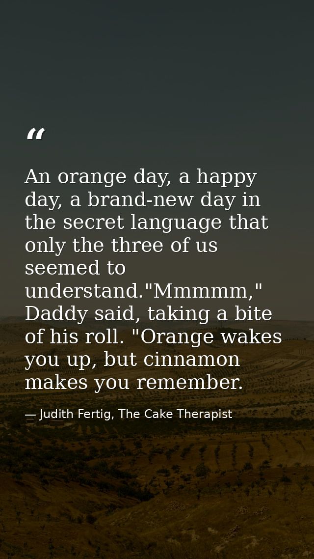 An orange day, a happy day, a brand-new day in the secret language that only the three of us seemed to understand."Mmmmm — Judith Fertig, The Cake Therapist