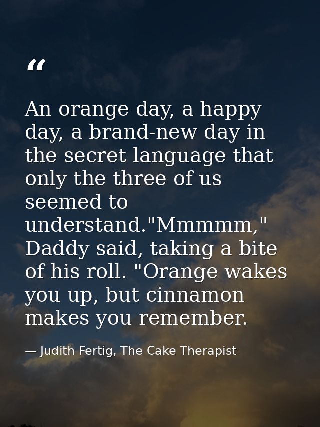 An orange day, a happy day, a brand-new day in the secret language that only the three of us seemed to understand."Mmmmm — Judith Fertig, The Cake Therapist