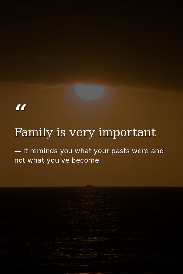 Family is very important — it reminds you what your pasts were and not what you've become.