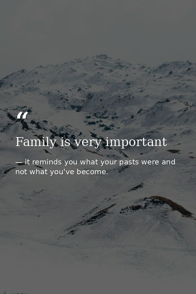 Family is very important — it reminds you what your pasts were and not what you've become.