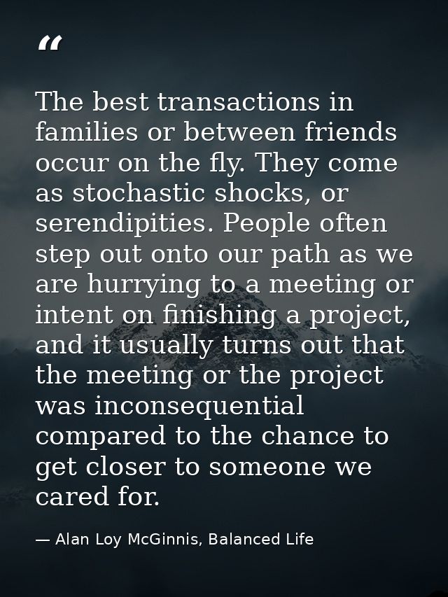 The best transactions in families or between friends occur on the fly. They come as stochastic shocks, or serendipities. — Alan Loy McGinnis, Balanced Life