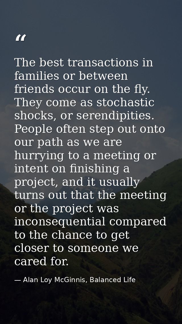 The best transactions in families or between friends occur on the fly. They come as stochastic shocks, or serendipities. — Alan Loy McGinnis, Balanced Life