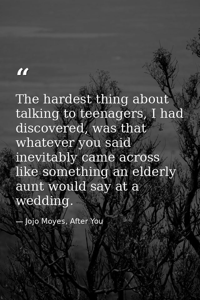 The hardest thing about talking to teenagers, I had discovered, was that whatever you said inevitably came across like s — Jojo Moyes, After You