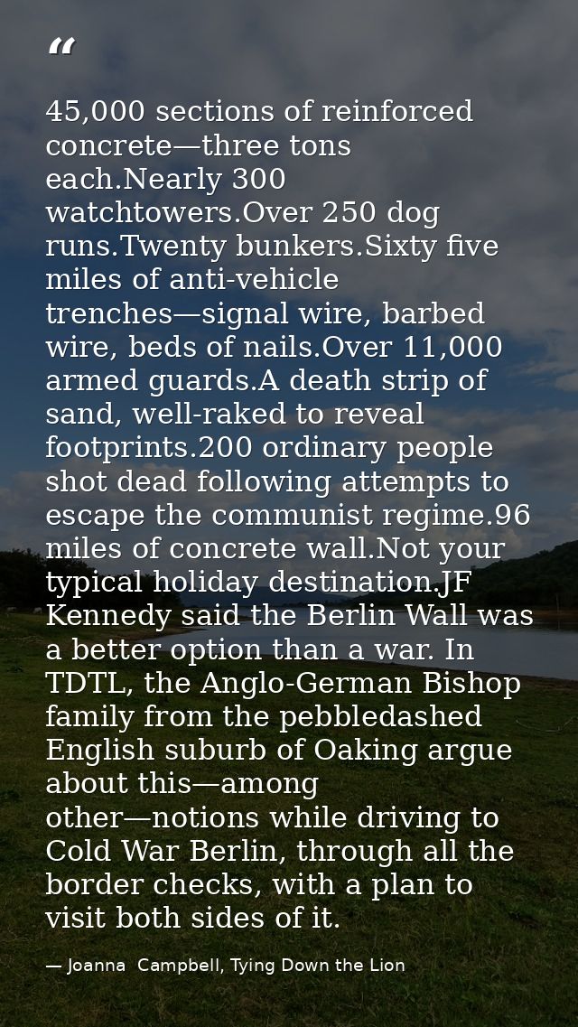 45,000 sections of reinforced concrete—three tons each.Nearly 300 watchtowers.Over 250 dog runs.Twenty bunkers.Sixty fiv — Joanna  Campbell, Tying Down the Lion