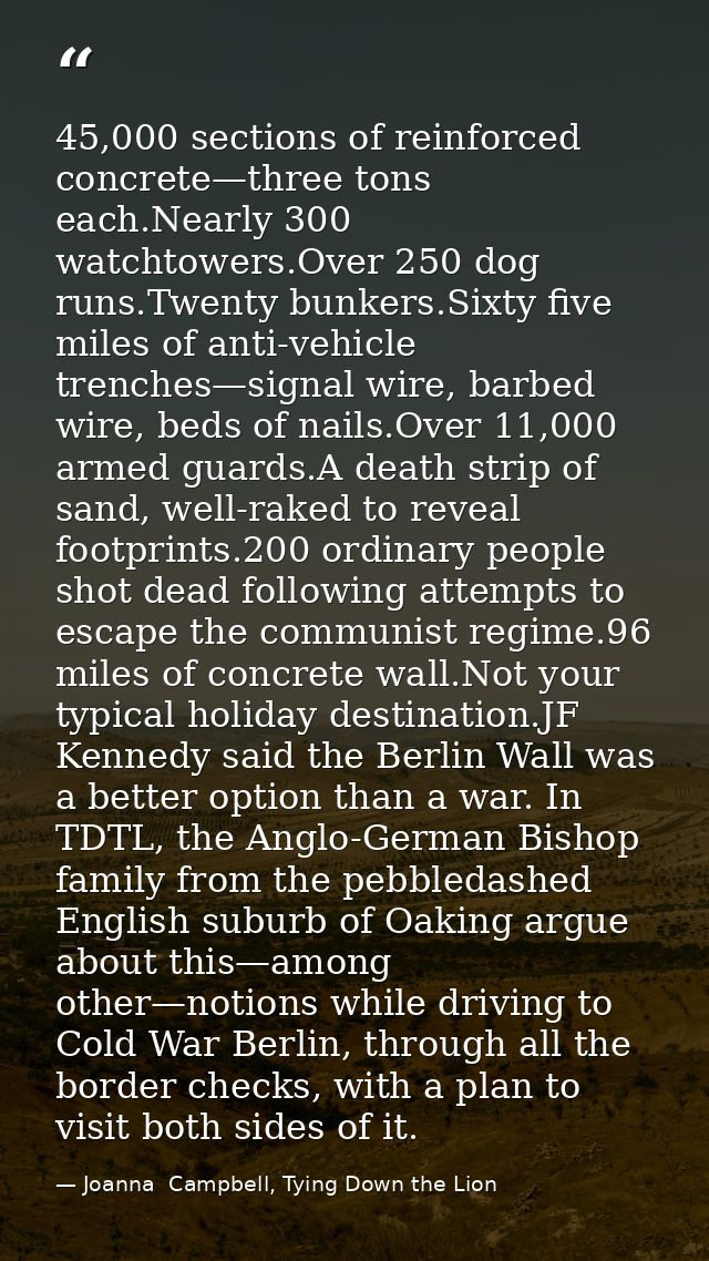 45,000 sections of reinforced concrete—three tons each.Nearly 300 watchtowers.Over 250 dog runs.Twenty bunkers.Sixty fiv — Joanna  Campbell, Tying Down the Lion