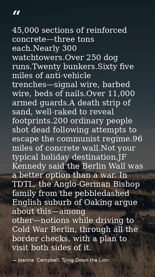 45,000 sections of reinforced concrete—three tons each.Nearly 300 watchtowers.Over 250 dog runs.Twenty bunkers.Sixty fiv — Joanna  Campbell, Tying Down the Lion