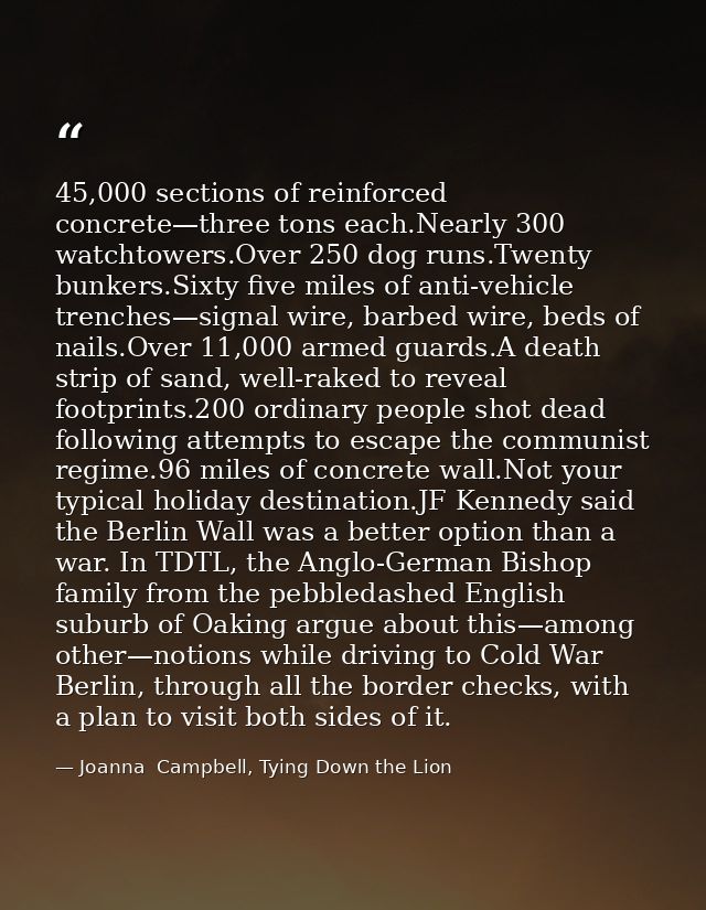 45,000 sections of reinforced concrete—three tons each.Nearly 300 watchtowers.Over 250 dog runs.Twenty bunkers.Sixty fiv — Joanna  Campbell, Tying Down the Lion