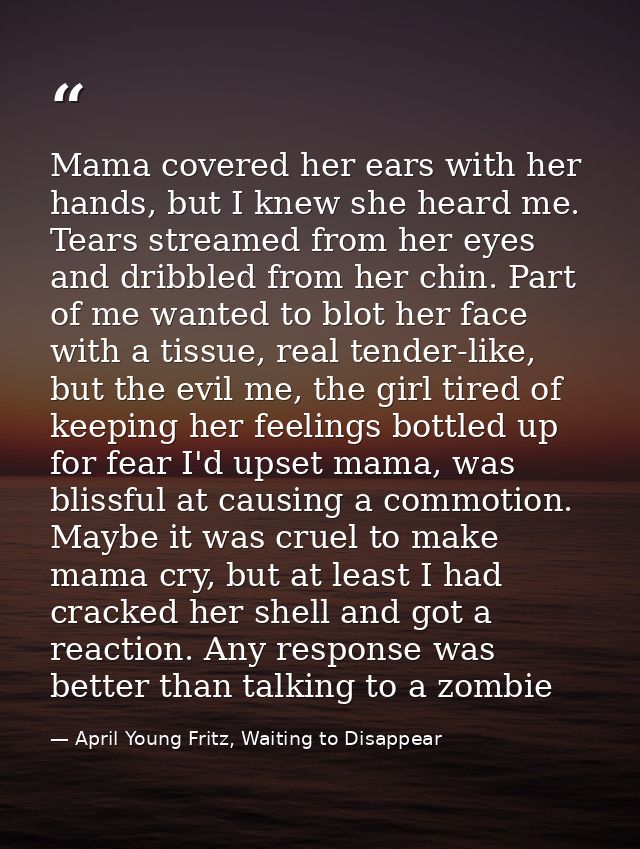 Mama covered her ears with her hands, but I knew she heard me. Tears streamed from her eyes and dribbled from her chin.  — April Young Fritz, Waiting to Disappear