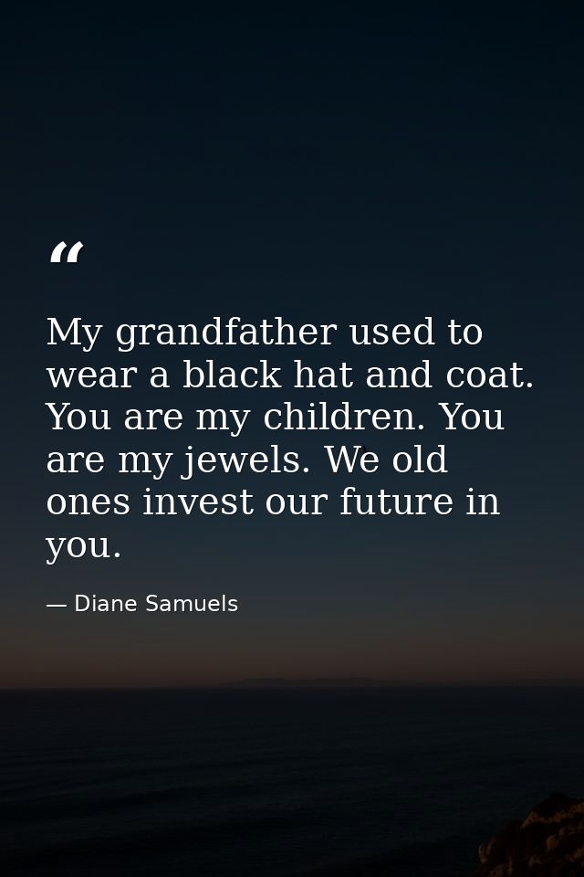 My grandfather used to wear a black hat and coat. You are my children. You are my jewels. We old ones invest our future  — Diane Samuels