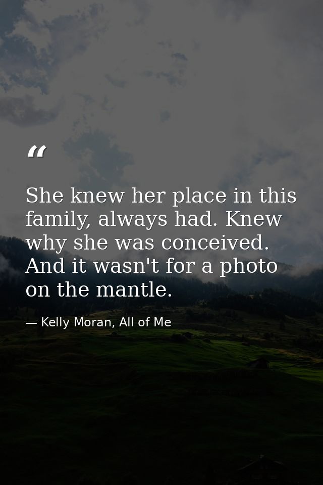 She knew her place in this family, always had. Knew why she was conceived. And it wasn't for a photo on the mantle. — Kelly Moran, All of Me