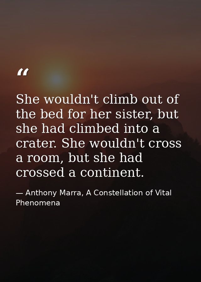 She wouldn't climb out of the bed for her sister, but she had climbed into a crater. She wouldn't cross a room, but she  — Anthony Marra, A Constellation of Vital Phenomena