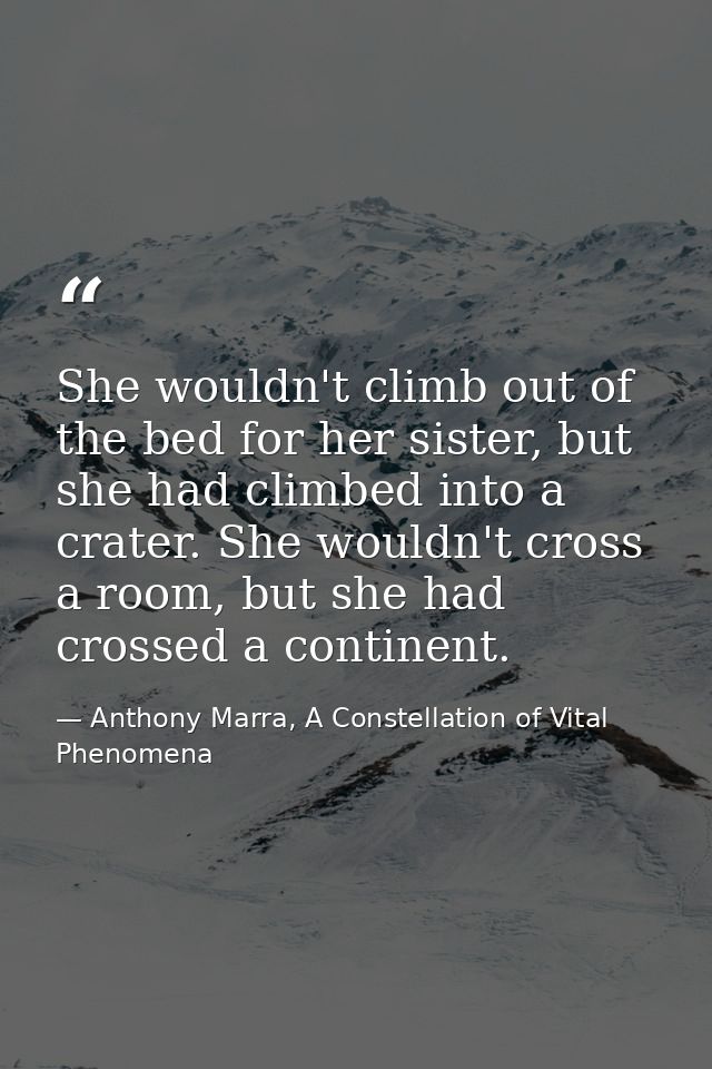 She wouldn't climb out of the bed for her sister, but she had climbed into a crater. She wouldn't cross a room, but she  — Anthony Marra, A Constellation of Vital Phenomena