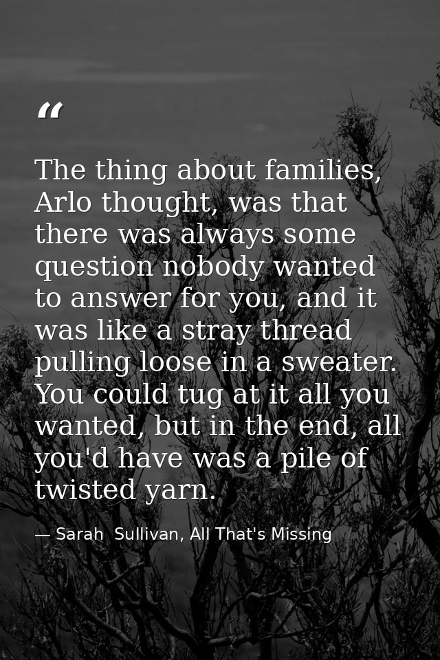 The thing about families, Arlo thought, was that there was always some question nobody wanted to answer for you, and it  — Sarah  Sullivan, All That's Missing