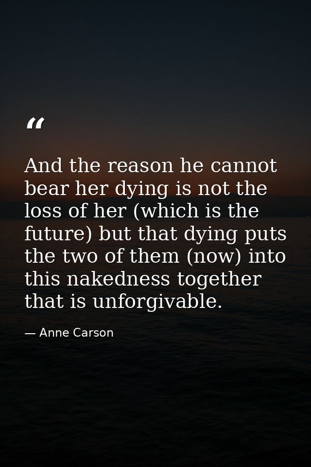 And the reason he cannot bear her dying is not the loss of her (which is the future) but that dying puts the two of them — Anne Carson