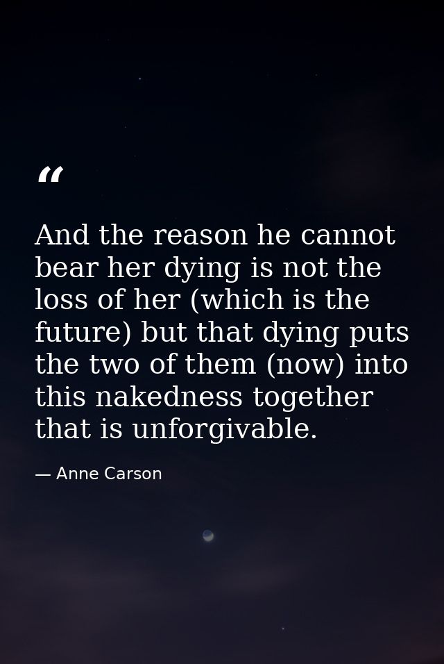 And the reason he cannot bear her dying is not the loss of her (which is the future) but that dying puts the two of them — Anne Carson
