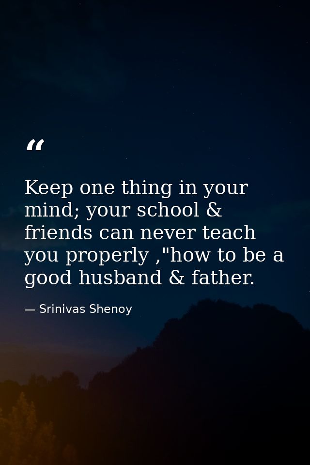 Keep one thing in your mind; your school & friends can never teach you properly ,"how to be a good husband & father. — Srinivas Shenoy