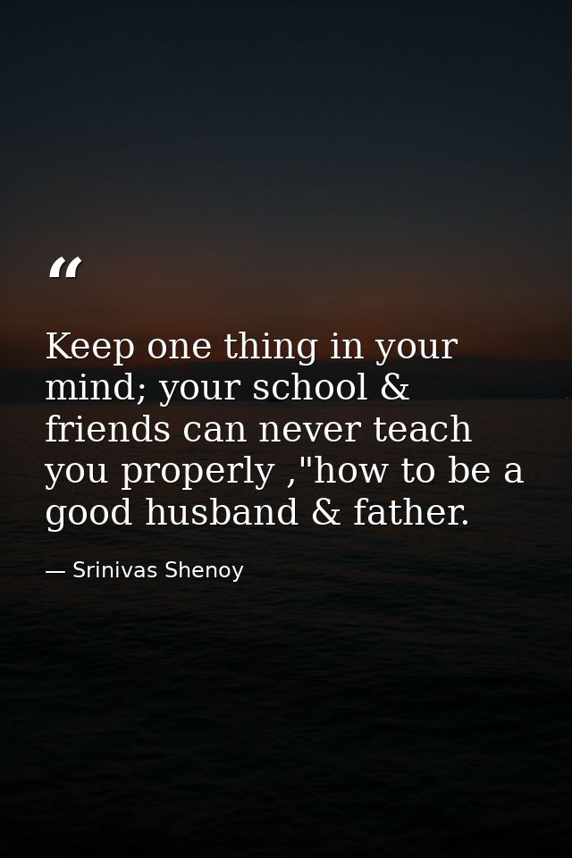 Keep one thing in your mind; your school & friends can never teach you properly ,"how to be a good husband & father. — Srinivas Shenoy