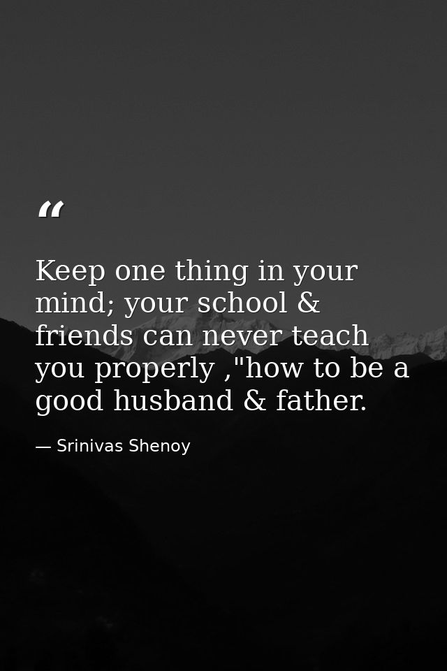 Keep one thing in your mind; your school & friends can never teach you properly ,"how to be a good husband & father. — Srinivas Shenoy