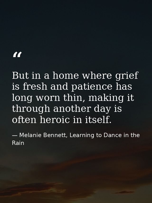 But in a home where grief is fresh and patience has long worn thin, making it through another day is often heroic in its — Melanie Bennett, Learning to Dance in the Rain