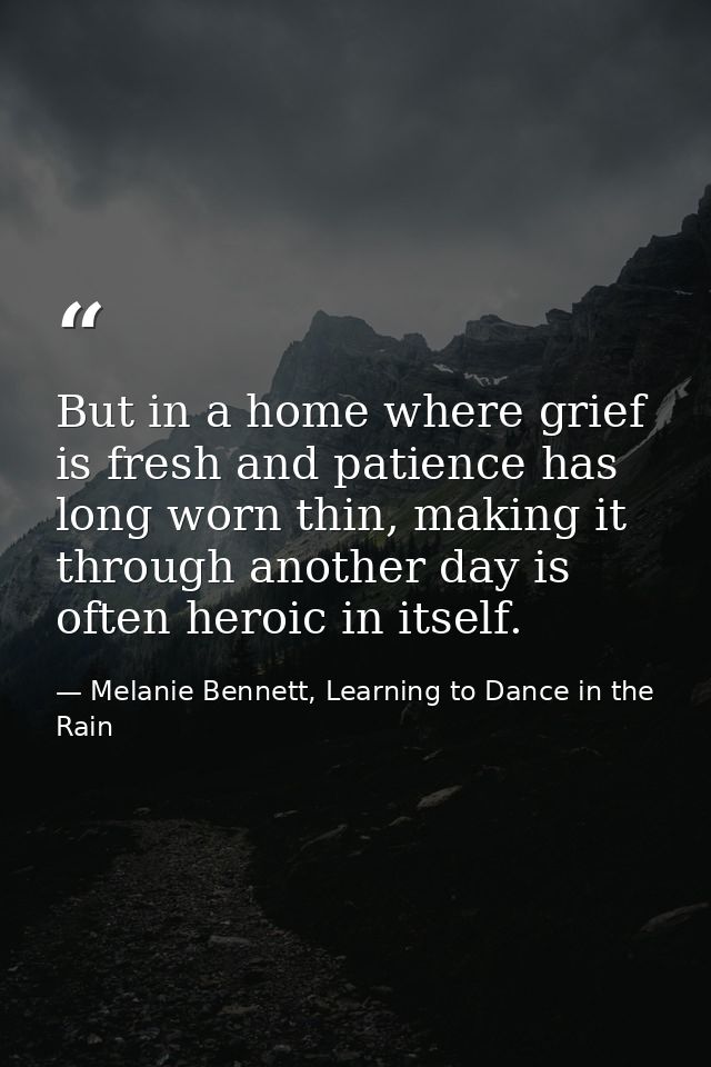 But in a home where grief is fresh and patience has long worn thin, making it through another day is often heroic in its — Melanie Bennett, Learning to Dance in the Rain