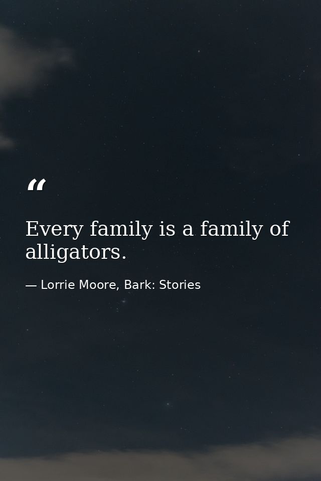 Every family is a family of alligators. — Lorrie Moore, Bark: Stories