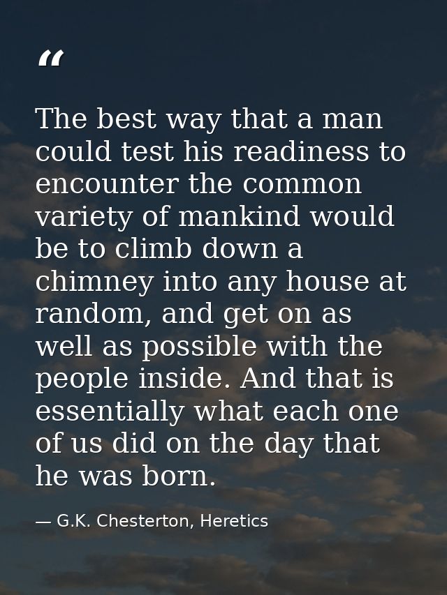 The best way that a man could test his readiness to encounter the common variety of mankind would be to climb down a chi — G.K. Chesterton, Heretics