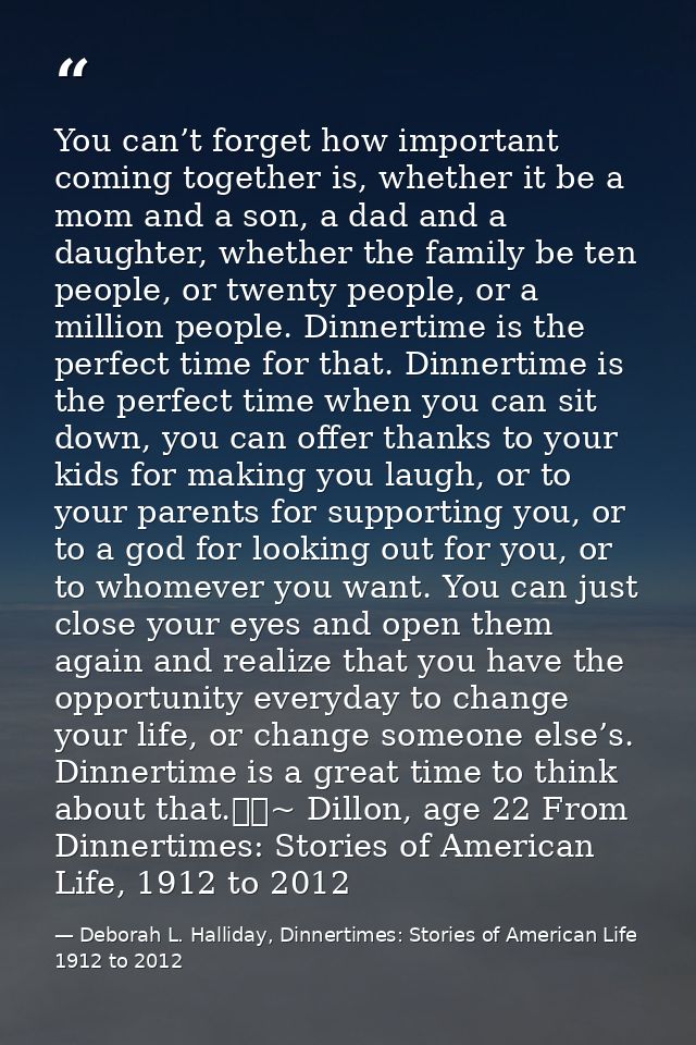 You can’t forget how important coming together is, whether it be a mom and a son, a dad and a daughter, whether the fami — Deborah L. Halliday, Dinnertimes: Stories of American Life 1912 to 2012