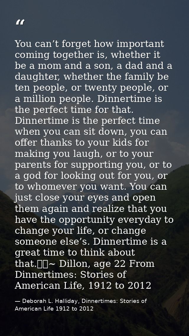 You can’t forget how important coming together is, whether it be a mom and a son, a dad and a daughter, whether the fami — Deborah L. Halliday, Dinnertimes: Stories of American Life 1912 to 2012
