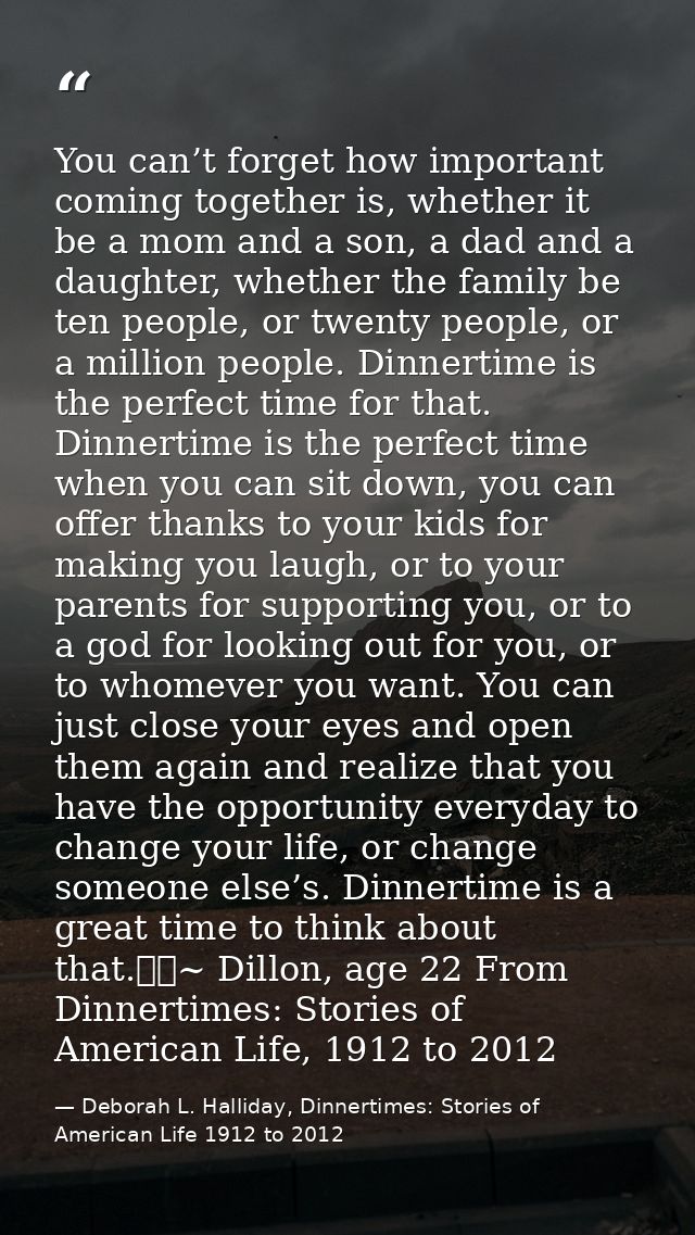 You can’t forget how important coming together is, whether it be a mom and a son, a dad and a daughter, whether the fami — Deborah L. Halliday, Dinnertimes: Stories of American Life 1912 to 2012