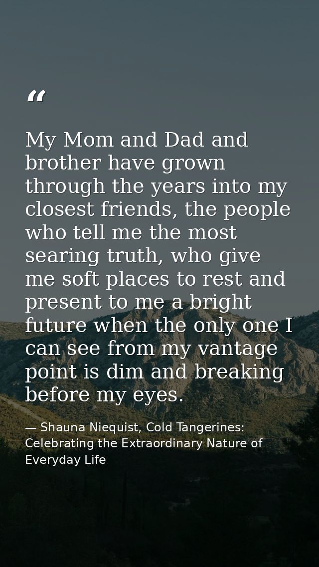 My Mom and Dad and brother have grown through the years into my closest friends, the people who tell me the most searing — Shauna Niequist, Cold Tangerines: Celebrating the Extraordinary Nature of Everyday Life