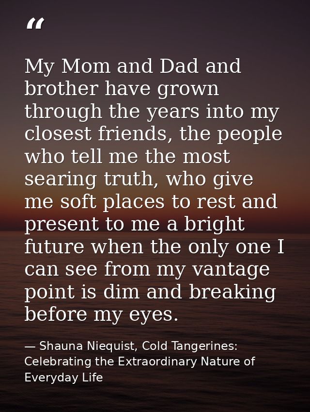 My Mom and Dad and brother have grown through the years into my closest friends, the people who tell me the most searing — Shauna Niequist, Cold Tangerines: Celebrating the Extraordinary Nature of Everyday Life