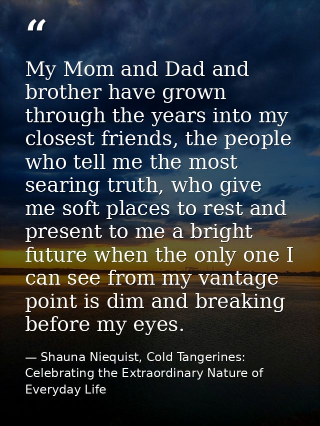 My Mom and Dad and brother have grown through the years into my closest friends, the people who tell me the most searing — Shauna Niequist, Cold Tangerines: Celebrating the Extraordinary Nature of Everyday Life