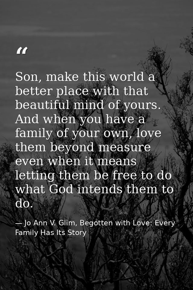 Son, make this world a better place with that beautiful mind of yours. And when you have a family of your own, love them — Jo Ann V. Glim, Begotten with Love: Every Family Has Its Story