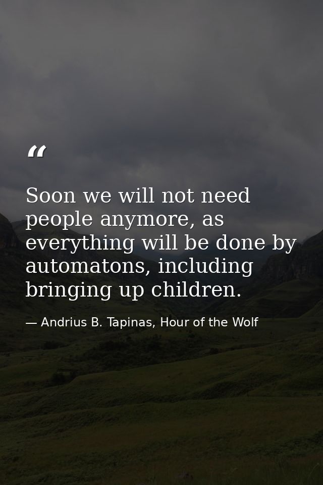 Soon we will not need people anymore, as everything will be done by automatons, including bringing up children. — Andrius B. Tapinas, Hour of the Wolf