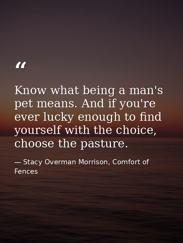 Know what being a man's pet means. And if you're ever lucky enough to find yourself with the choice, choose the pasture. — Stacy Overman Morrison, Comfort of Fences