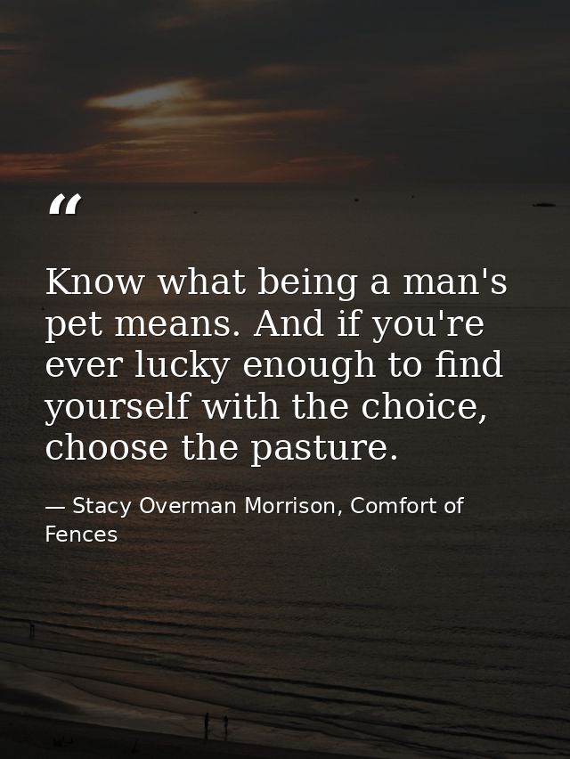 Know what being a man's pet means. And if you're ever lucky enough to find yourself with the choice, choose the pasture. — Stacy Overman Morrison, Comfort of Fences