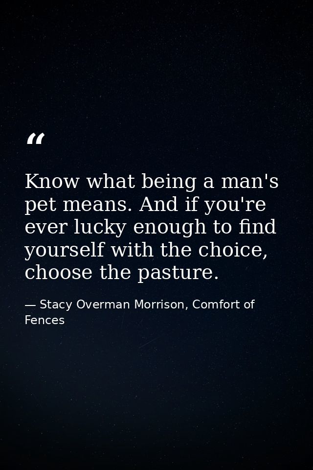 Know what being a man's pet means. And if you're ever lucky enough to find yourself with the choice, choose the pasture. — Stacy Overman Morrison, Comfort of Fences